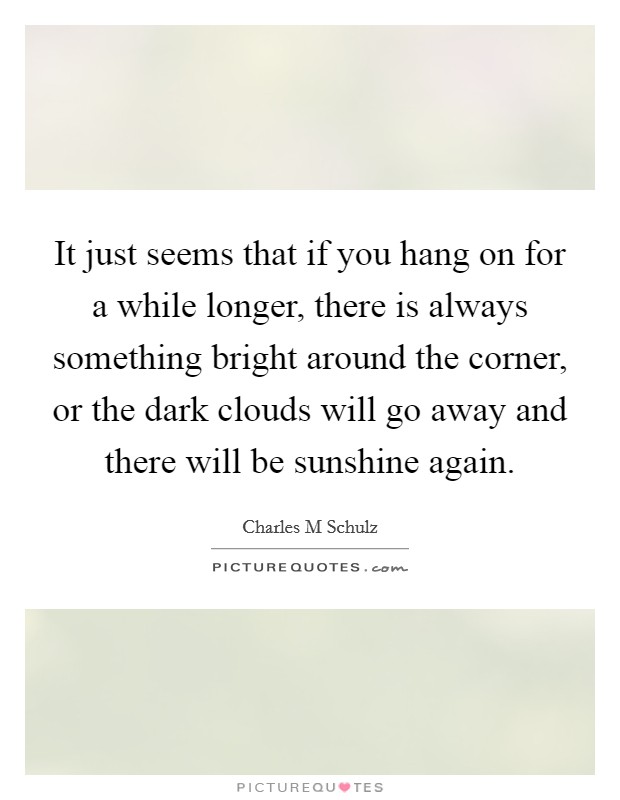 It just seems that if you hang on for a while longer, there is always something bright around the corner, or the dark clouds will go away and there will be sunshine again. Picture Quote #1