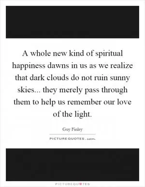 A whole new kind of spiritual happiness dawns in us as we realize that dark clouds do not ruin sunny skies... they merely pass through them to help us remember our love of the light Picture Quote #1