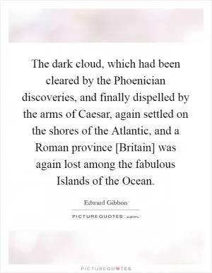 The dark cloud, which had been cleared by the Phoenician discoveries, and finally dispelled by the arms of Caesar, again settled on the shores of the Atlantic, and a Roman province [Britain] was again lost among the fabulous Islands of the Ocean Picture Quote #1