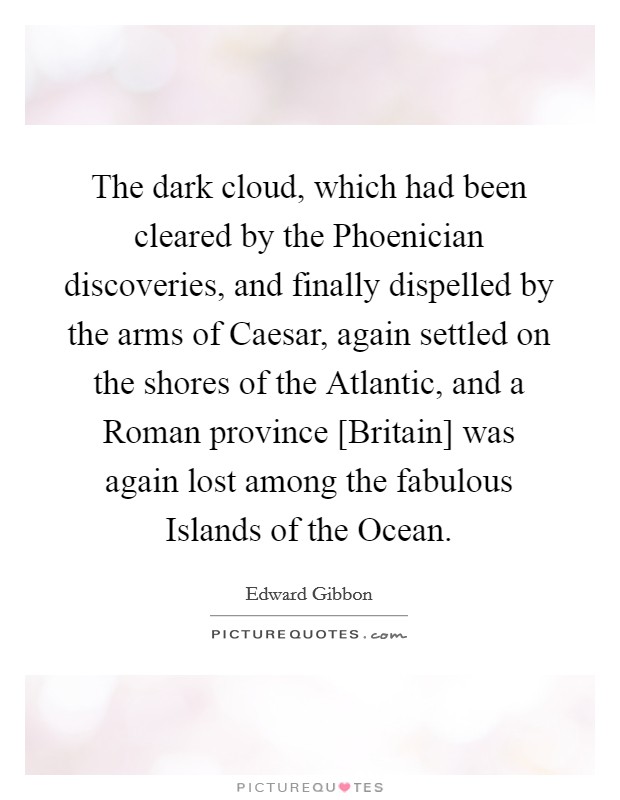 The dark cloud, which had been cleared by the Phoenician discoveries, and finally dispelled by the arms of Caesar, again settled on the shores of the Atlantic, and a Roman province [Britain] was again lost among the fabulous Islands of the Ocean. Picture Quote #1
