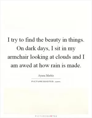 I try to find the beauty in things. On dark days, I sit in my armchair looking at clouds and I am awed at how rain is made Picture Quote #1