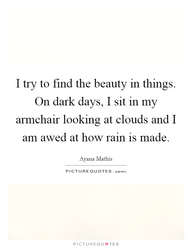 I try to find the beauty in things. On dark days, I sit in my armchair looking at clouds and I am awed at how rain is made. Picture Quote #1