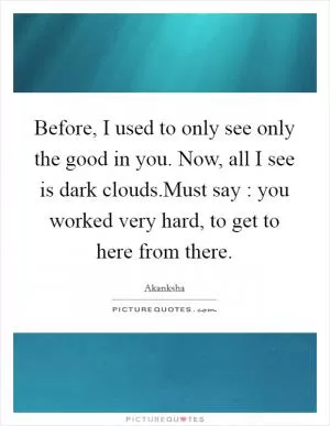 Before, I used to only see only the good in you. Now, all I see is dark clouds.Must say : you worked very hard, to get to here from there Picture Quote #1
