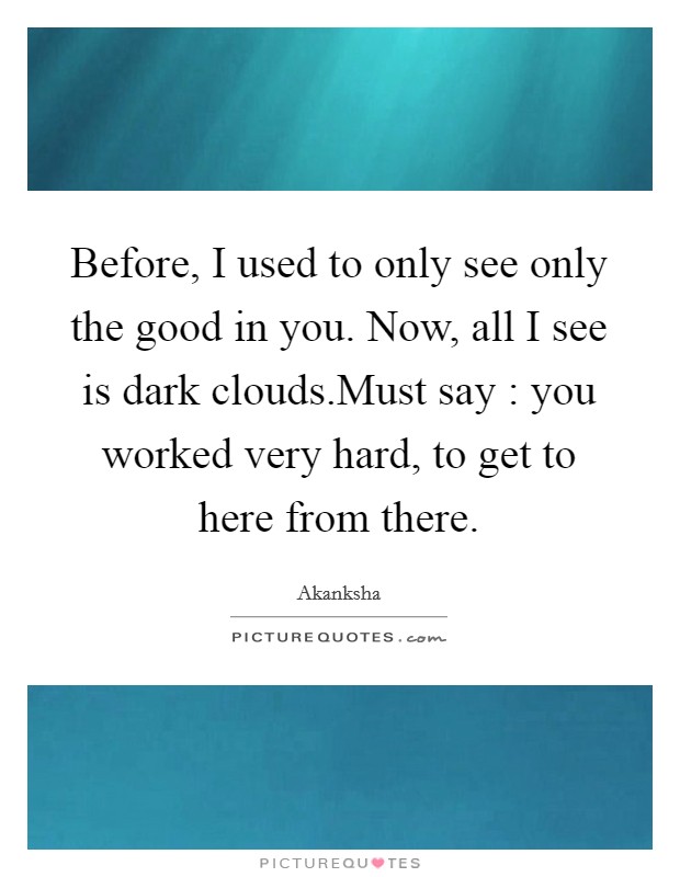 Before, I used to only see only the good in you. Now, all I see is dark clouds.Must say : you worked very hard, to get to here from there. Picture Quote #1