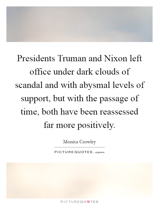 Presidents Truman and Nixon left office under dark clouds of scandal and with abysmal levels of support, but with the passage of time, both have been reassessed far more positively. Picture Quote #1