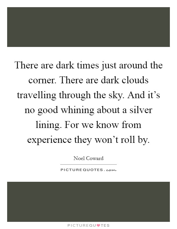 There are dark times just around the corner. There are dark clouds travelling through the sky. And it's no good whining about a silver lining. For we know from experience they won't roll by. Picture Quote #1