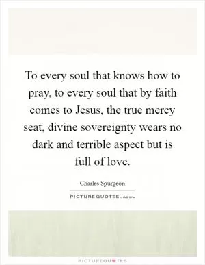 To every soul that knows how to pray, to every soul that by faith comes to Jesus, the true mercy seat, divine sovereignty wears no dark and terrible aspect but is full of love Picture Quote #1