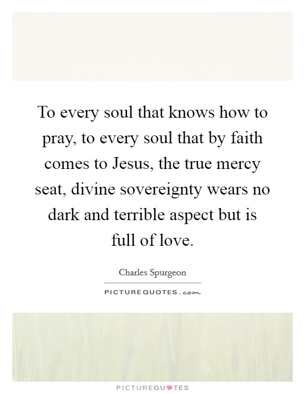 To every soul that knows how to pray, to every soul that by faith comes to Jesus, the true mercy seat, divine sovereignty wears no dark and terrible aspect but is full of love. Picture Quote #1