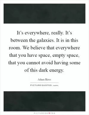 It’s everywhere, really. It’s between the galaxies. It is in this room. We believe that everywhere that you have space, empty space, that you cannot avoid having some of this dark energy Picture Quote #1
