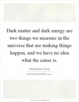 Dark matter and dark energy are two things we measure in the universe that are making things happen, and we have no idea what the cause is Picture Quote #1