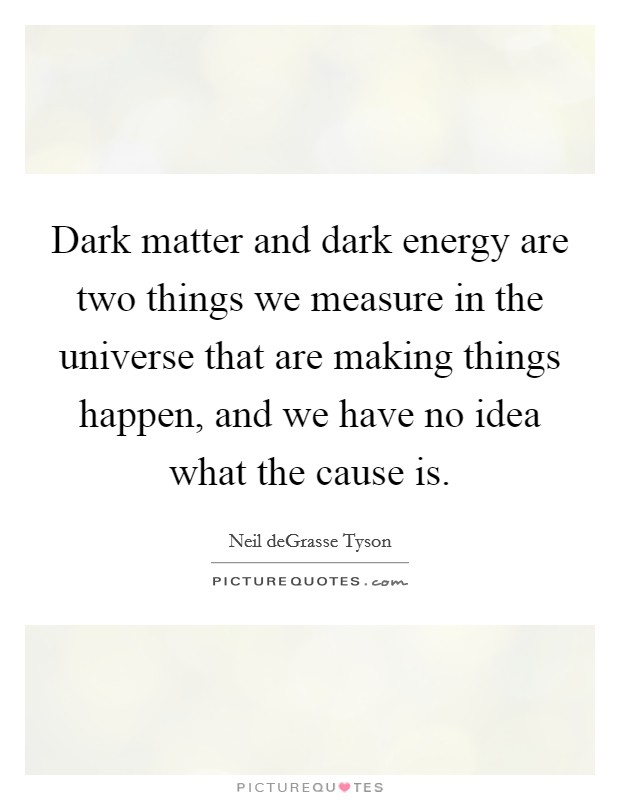 Dark matter and dark energy are two things we measure in the universe that are making things happen, and we have no idea what the cause is. Picture Quote #1