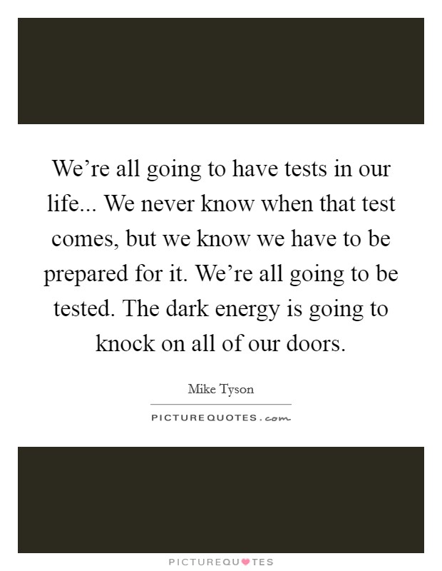 We're all going to have tests in our life... We never know when that test comes, but we know we have to be prepared for it. We're all going to be tested. The dark energy is going to knock on all of our doors. Picture Quote #1