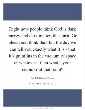 Right now people think God is dark energy and dark matter, the spirit. Go ahead and think that, but the day we can tell you exactly what it is - that it’s gremlins in the vacuum of space or whatever - then what’s your recourse at that point? Picture Quote #1