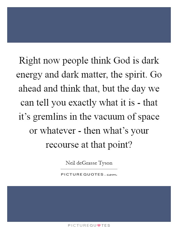 Right now people think God is dark energy and dark matter, the spirit. Go ahead and think that, but the day we can tell you exactly what it is - that it's gremlins in the vacuum of space or whatever - then what's your recourse at that point? Picture Quote #1