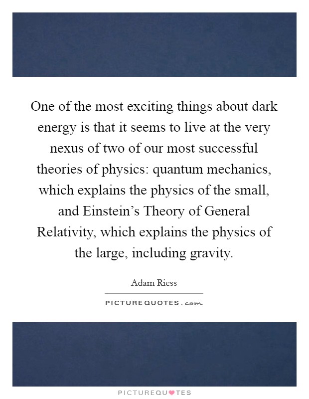One of the most exciting things about dark energy is that it seems to live at the very nexus of two of our most successful theories of physics: quantum mechanics, which explains the physics of the small, and Einstein's Theory of General Relativity, which explains the physics of the large, including gravity. Picture Quote #1