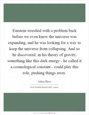 Einstein wrestled with a problem back before we even knew the universe was expanding, and he was looking for a way to keep the universe from collapsing. And so he discovered, in his theory of gravity, something like this dark energy - he called it a cosmological constant - could play this role, pushing things away Picture Quote #1