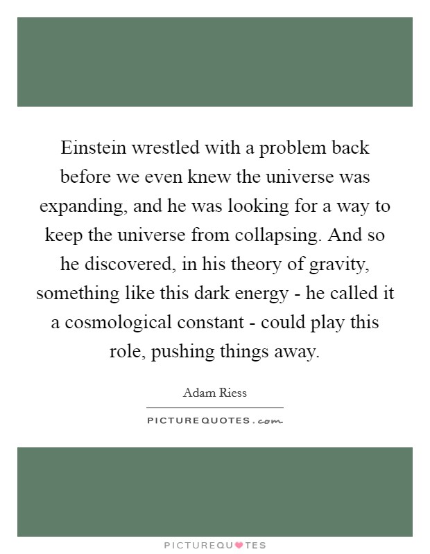 Einstein wrestled with a problem back before we even knew the universe was expanding, and he was looking for a way to keep the universe from collapsing. And so he discovered, in his theory of gravity, something like this dark energy - he called it a cosmological constant - could play this role, pushing things away. Picture Quote #1