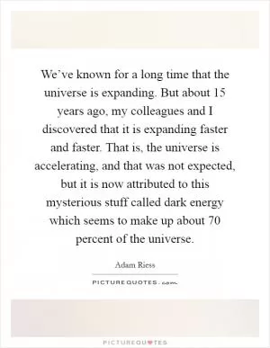 We’ve known for a long time that the universe is expanding. But about 15 years ago, my colleagues and I discovered that it is expanding faster and faster. That is, the universe is accelerating, and that was not expected, but it is now attributed to this mysterious stuff called dark energy which seems to make up about 70 percent of the universe Picture Quote #1