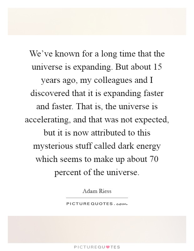 We've known for a long time that the universe is expanding. But about 15 years ago, my colleagues and I discovered that it is expanding faster and faster. That is, the universe is accelerating, and that was not expected, but it is now attributed to this mysterious stuff called dark energy which seems to make up about 70 percent of the universe. Picture Quote #1