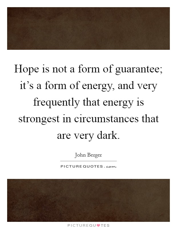 Hope is not a form of guarantee; it's a form of energy, and very frequently that energy is strongest in circumstances that are very dark. Picture Quote #1