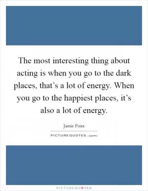 The most interesting thing about acting is when you go to the dark places, that’s a lot of energy. When you go to the happiest places, it’s also a lot of energy Picture Quote #1