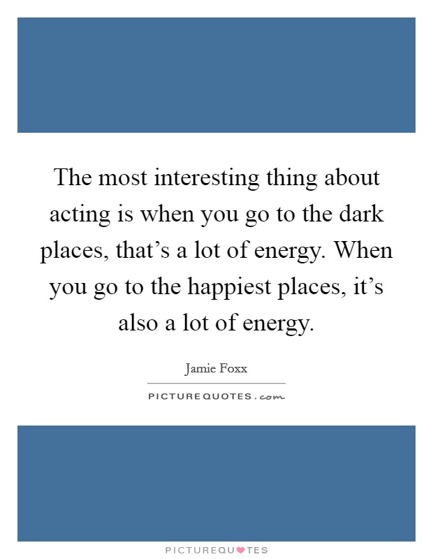 The most interesting thing about acting is when you go to the dark places, that's a lot of energy. When you go to the happiest places, it's also a lot of energy. Picture Quote #1