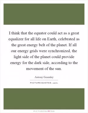 I think that the equator could act as a great equalizer for all life on Earth, celebrated as the great energy belt of the planet. If all our energy grids were synchronized, the light side of the planet could provide energy for the dark side, according to the movement of the sun Picture Quote #1