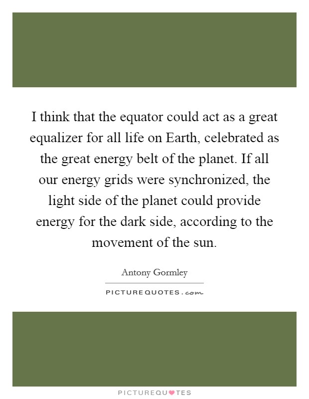 I think that the equator could act as a great equalizer for all life on Earth, celebrated as the great energy belt of the planet. If all our energy grids were synchronized, the light side of the planet could provide energy for the dark side, according to the movement of the sun. Picture Quote #1