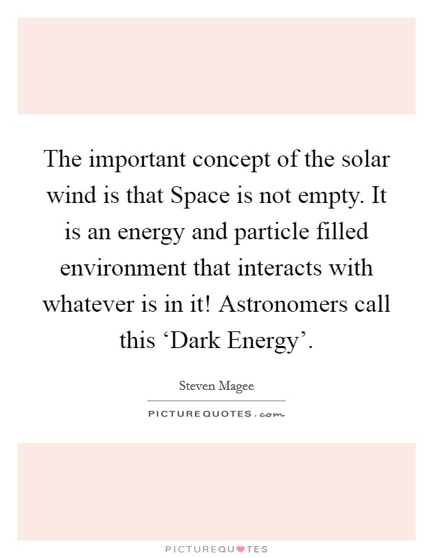 The important concept of the solar wind is that Space is not empty. It is an energy and particle filled environment that interacts with whatever is in it! Astronomers call this ‘Dark Energy'. Picture Quote #1