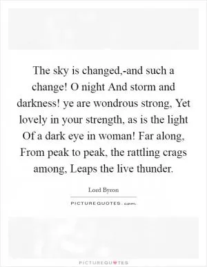 The sky is changed,-and such a change! O night And storm and darkness! ye are wondrous strong, Yet lovely in your strength, as is the light Of a dark eye in woman! Far along, From peak to peak, the rattling crags among, Leaps the live thunder Picture Quote #1
