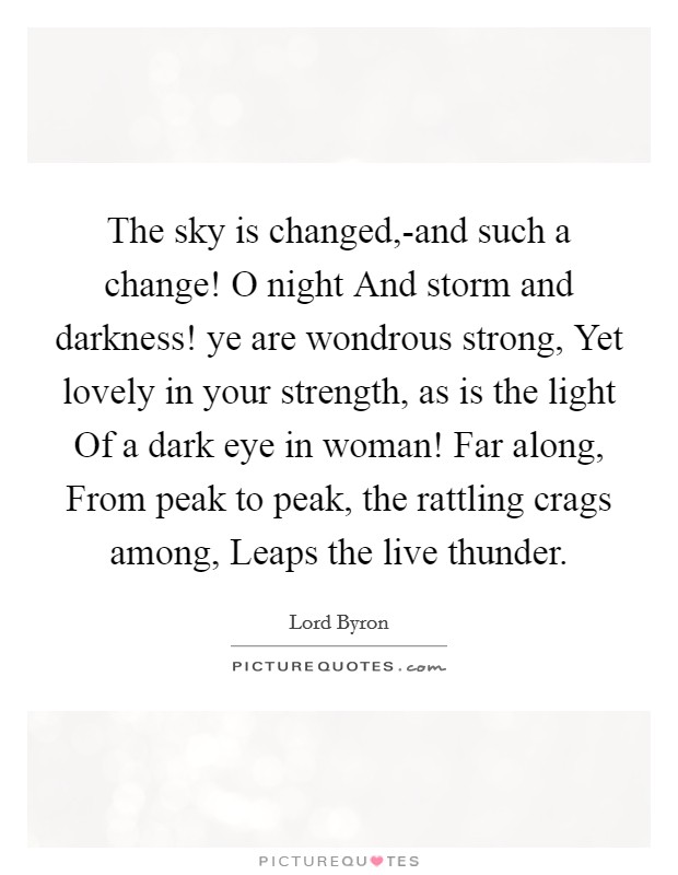 The sky is changed,-and such a change! O night And storm and darkness! ye are wondrous strong, Yet lovely in your strength, as is the light Of a dark eye in woman! Far along, From peak to peak, the rattling crags among, Leaps the live thunder. Picture Quote #1