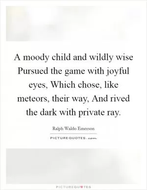 A moody child and wildly wise Pursued the game with joyful eyes, Which chose, like meteors, their way, And rived the dark with private ray Picture Quote #1