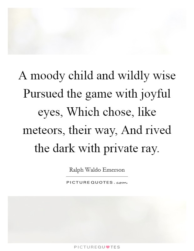 A moody child and wildly wise Pursued the game with joyful eyes, Which chose, like meteors, their way, And rived the dark with private ray. Picture Quote #1