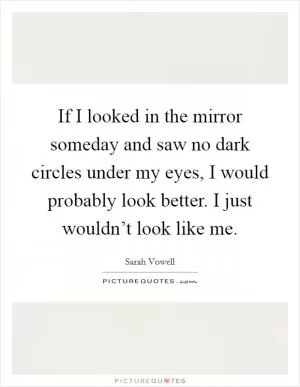 If I looked in the mirror someday and saw no dark circles under my eyes, I would probably look better. I just wouldn’t look like me Picture Quote #1