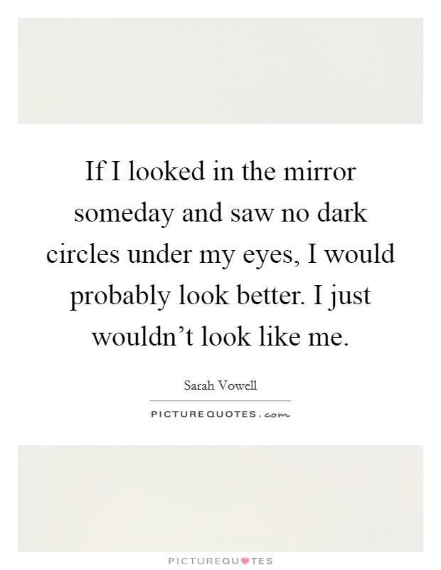 If I looked in the mirror someday and saw no dark circles under my eyes, I would probably look better. I just wouldn't look like me. Picture Quote #1