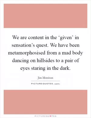 We are content in the ‘given’ in sensation’s quest. We have been metamorphosised from a mad body dancing on hillsides to a pair of eyes staring in the dark Picture Quote #1
