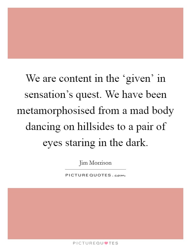 We are content in the ‘given' in sensation's quest. We have been metamorphosised from a mad body dancing on hillsides to a pair of eyes staring in the dark. Picture Quote #1