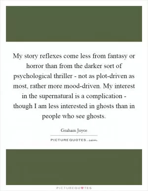 My story reflexes come less from fantasy or horror than from the darker sort of psychological thriller - not as plot-driven as most, rather more mood-driven. My interest in the supernatural is a complication - though I am less interested in ghosts than in people who see ghosts Picture Quote #1