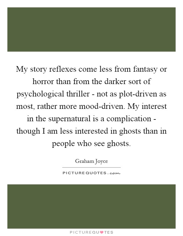 My story reflexes come less from fantasy or horror than from the darker sort of psychological thriller - not as plot-driven as most, rather more mood-driven. My interest in the supernatural is a complication - though I am less interested in ghosts than in people who see ghosts. Picture Quote #1