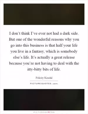 I don’t think I’ve ever not had a dark side. But one of the wonderful reasons why you go into this business is that half your life you live in a fantasy, which is somebody else’s life. It’s actually a great release because you’re not having to deal with the itty-bitty bits of life Picture Quote #1