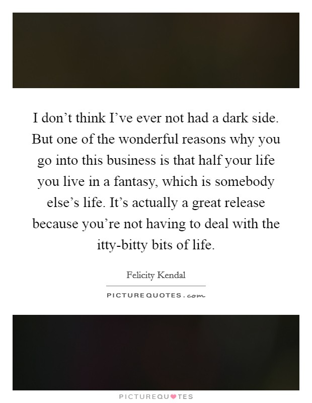 I don't think I've ever not had a dark side. But one of the wonderful reasons why you go into this business is that half your life you live in a fantasy, which is somebody else's life. It's actually a great release because you're not having to deal with the itty-bitty bits of life. Picture Quote #1