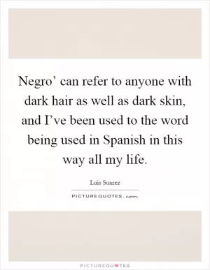 Negro’ can refer to anyone with dark hair as well as dark skin, and I’ve been used to the word being used in Spanish in this way all my life Picture Quote #1