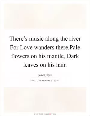 There’s music along the river For Love wanders there,Pale flowers on his mantle, Dark leaves on his hair Picture Quote #1