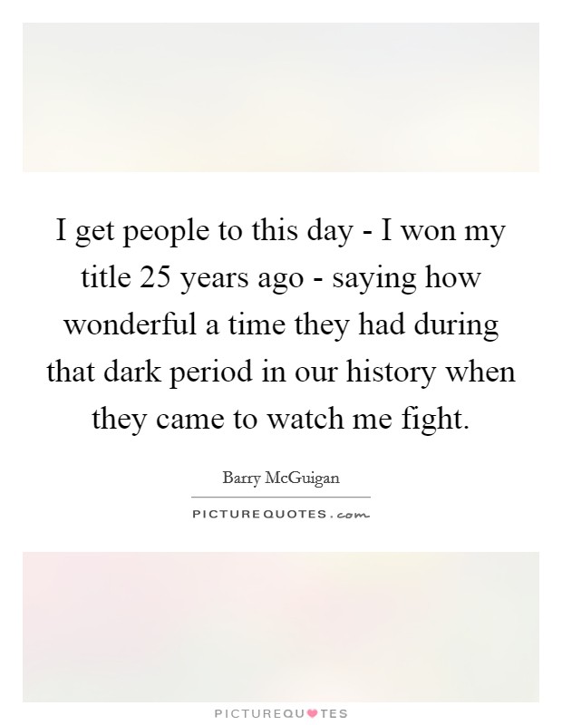 I get people to this day - I won my title 25 years ago - saying how wonderful a time they had during that dark period in our history when they came to watch me fight. Picture Quote #1
