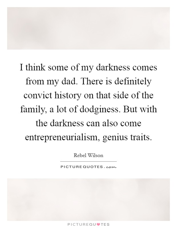 I think some of my darkness comes from my dad. There is definitely convict history on that side of the family, a lot of dodginess. But with the darkness can also come entrepreneurialism, genius traits. Picture Quote #1