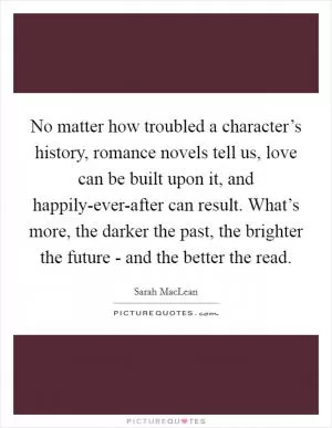 No matter how troubled a character’s history, romance novels tell us, love can be built upon it, and happily-ever-after can result. What’s more, the darker the past, the brighter the future - and the better the read Picture Quote #1