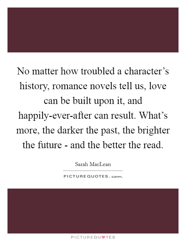 No matter how troubled a character's history, romance novels tell us, love can be built upon it, and happily-ever-after can result. What's more, the darker the past, the brighter the future - and the better the read. Picture Quote #1