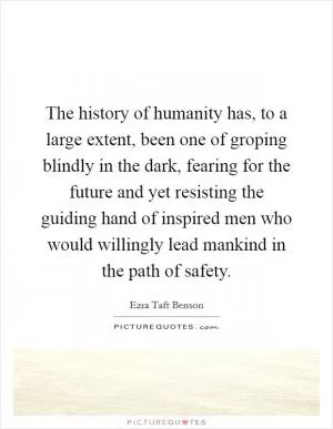 The history of humanity has, to a large extent, been one of groping blindly in the dark, fearing for the future and yet resisting the guiding hand of inspired men who would willingly lead mankind in the path of safety Picture Quote #1