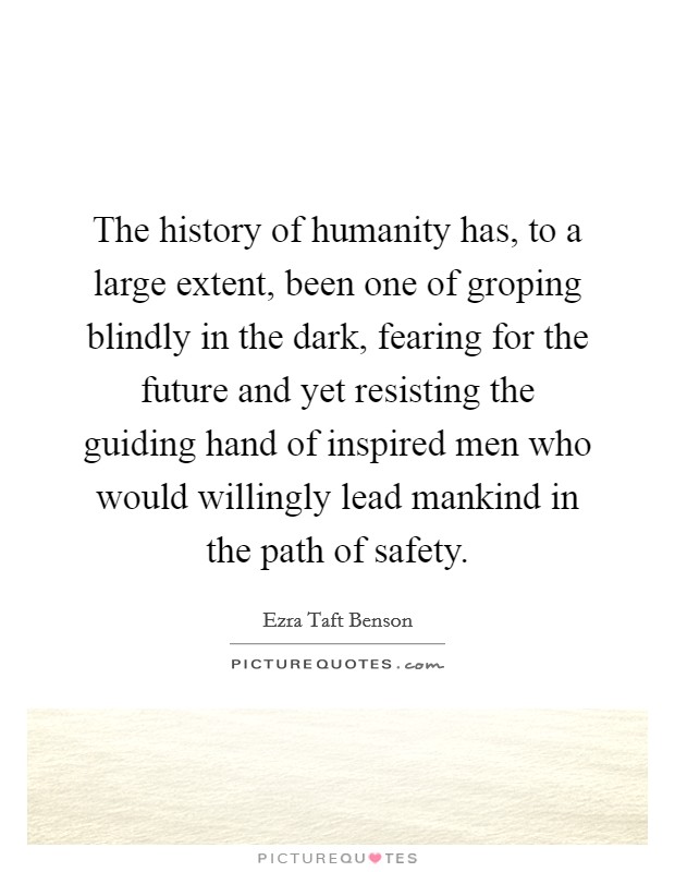 The history of humanity has, to a large extent, been one of groping blindly in the dark, fearing for the future and yet resisting the guiding hand of inspired men who would willingly lead mankind in the path of safety. Picture Quote #1