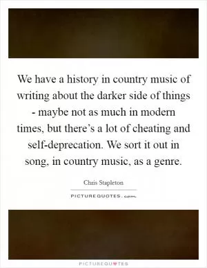 We have a history in country music of writing about the darker side of things - maybe not as much in modern times, but there’s a lot of cheating and self-deprecation. We sort it out in song, in country music, as a genre Picture Quote #1